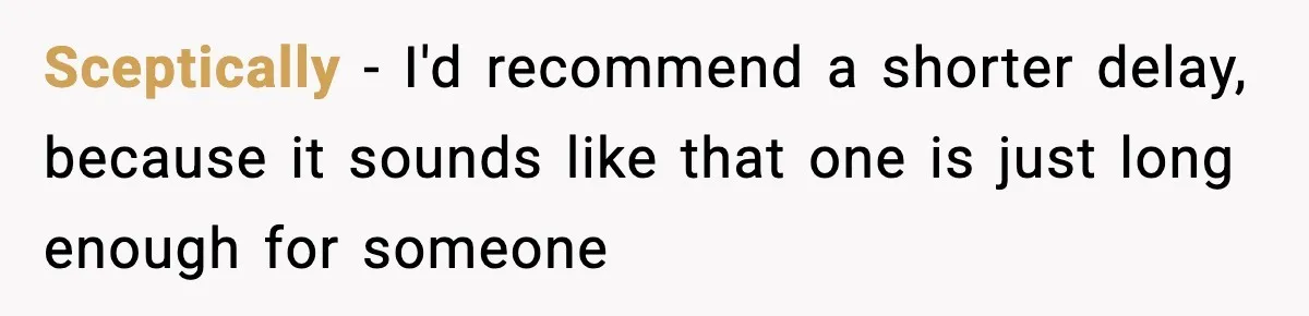 Sceptically − I'd recommend a shorter delay, because it sounds like that one is just long enough for someone