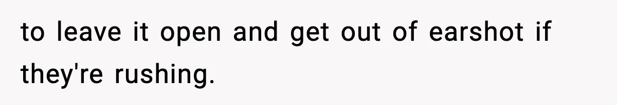 to leave it open and get out of earshot if they're rushing.