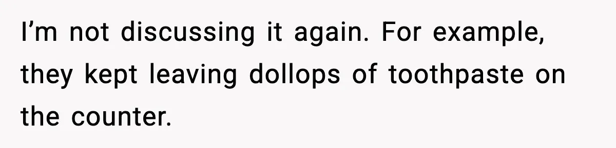 I’m not discussing it again. For example, they kept leaving dollops of toothpaste on the counter.