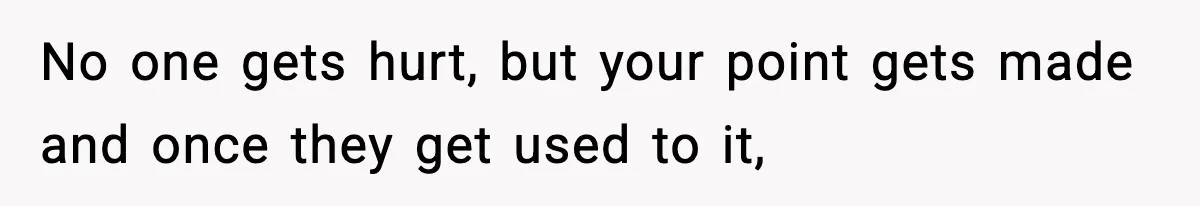 No one gets hurt, but your point gets made and once they get used to it,