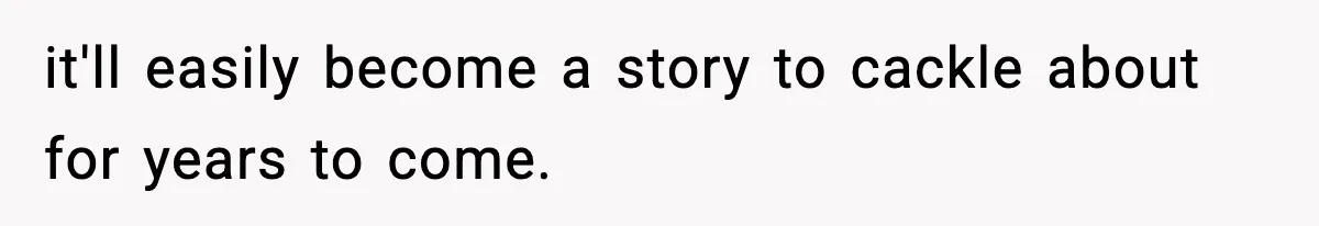 it'll easily become a story to cackle about for years to come.
