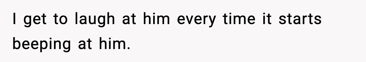 I get to laugh at him every time it starts beeping at him.