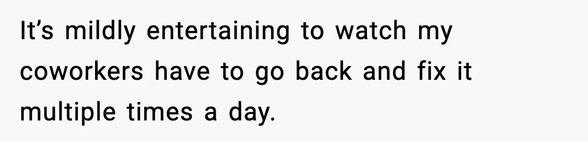 It’s mildly entertaining to watch my coworkers have to go back and fix it multiple times a day.