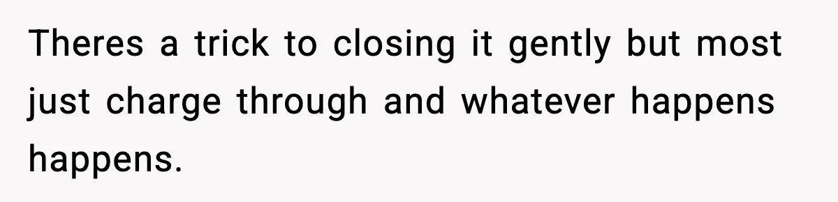 Theres a trick to closing it gently but most just charge through and whatever happens happens.