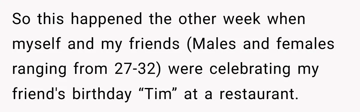 So this happened the other week when myself and my friends (Males and females ranging from 27-32) were celebrating my friend's birthday “Tim” at a restaurant.