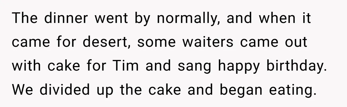 The dinner went by normally, and when it came for desert, some waiters came out with cake for Tim and sang happy birthday. We divided up the cake and began...