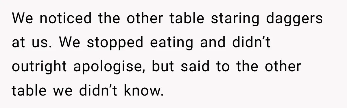We noticed the other table staring daggers at us. We stopped eating and didn’t outright apologise, but said to the other table we didn’t know.