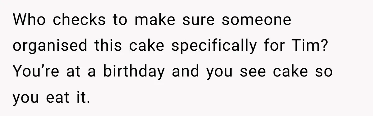Who checks to make sure someone organised this cake specifically for Tim? You’re at a birthday and you see cake so you eat it.