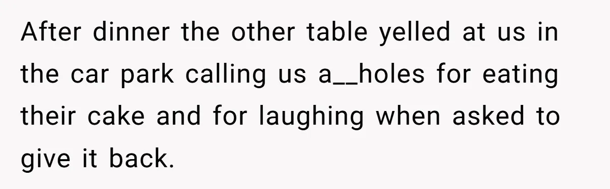 After dinner the other table yelled at us in the car park calling us a__holes for eating their cake and for laughing when asked to give it back.