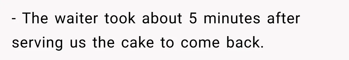 - The waiter took about 5 minutes after serving us the cake to come back.