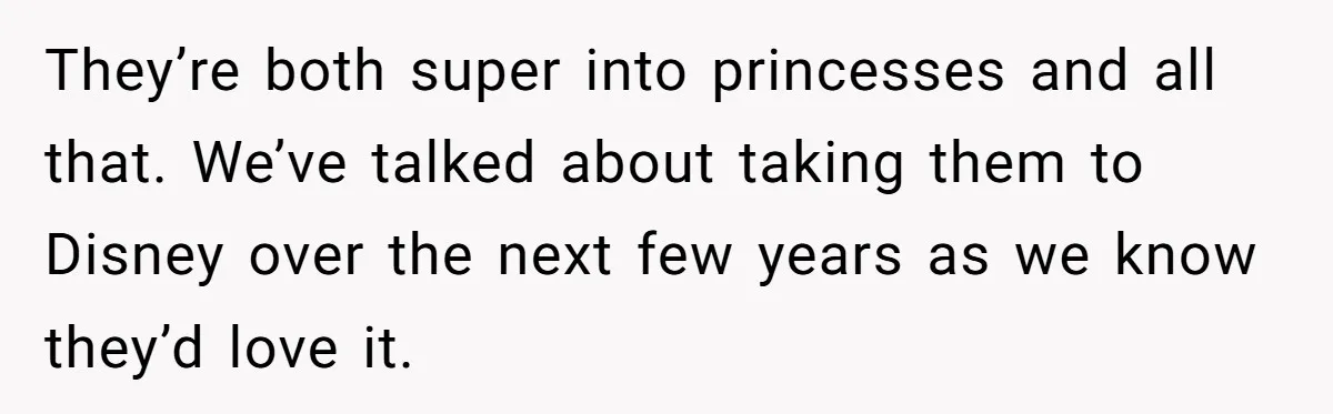 They’re both super into princesses and all that. We’ve talked about taking them to Disney over the next few years as we know they’d love it.