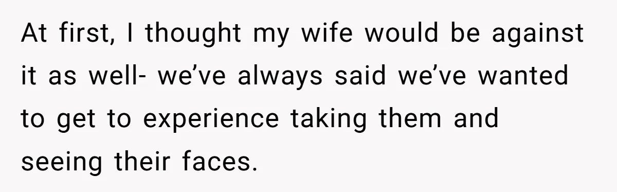 At first, I thought my wife would be against it as well- we’ve always said we’ve wanted to get to experience taking them and seeing their faces.
