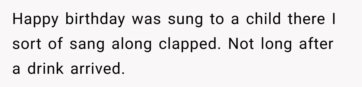 Happy birthday was sung to a child there I sort of sang along clapped. Not long after a drink arrived.