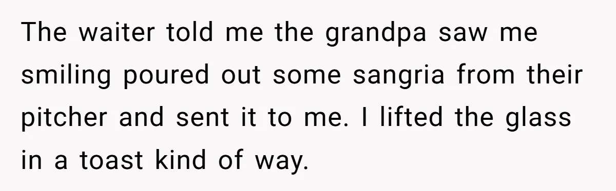 The waiter told me the grandpa saw me smiling poured out some sangria from their pitcher and sent it to me. I lifted the glass in a toast kind of...