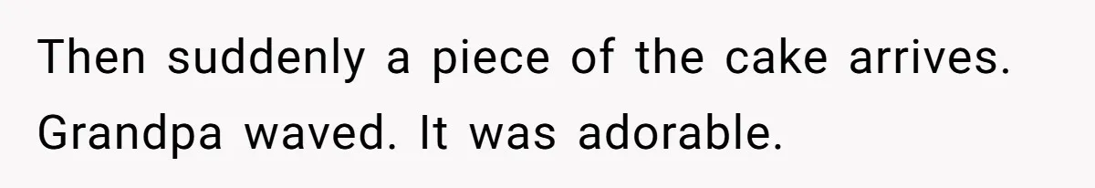 Then suddenly a piece of the cake arrives. Grandpa waved. It was adorable.