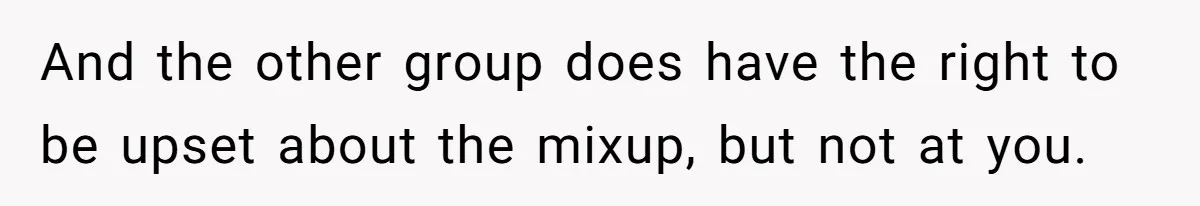 And the other group does have the right to be upset about the mixup, but not at you.