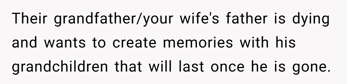 Their grandfather/your wife's father is dying and wants to create memories with his grandchildren that will last once he is gone.
