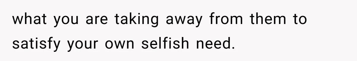 what you are taking away from them to satisfy your own selfish need.