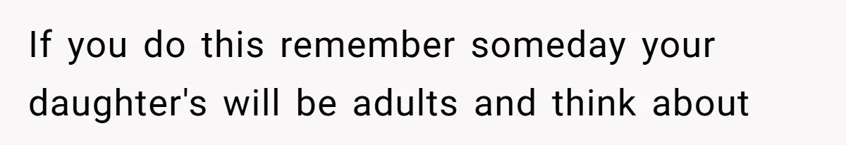If you do this remember someday your daughter's will be adults and think about
