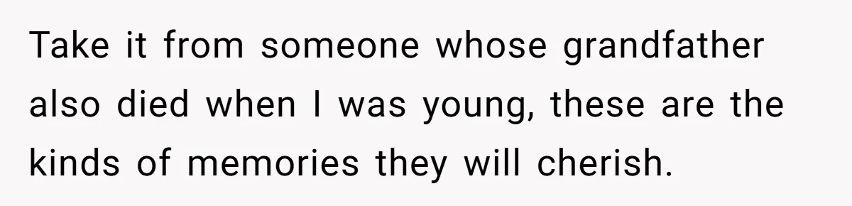 Take it from someone whose grandfather also died when I was young, these are the kinds of memories they will cherish.