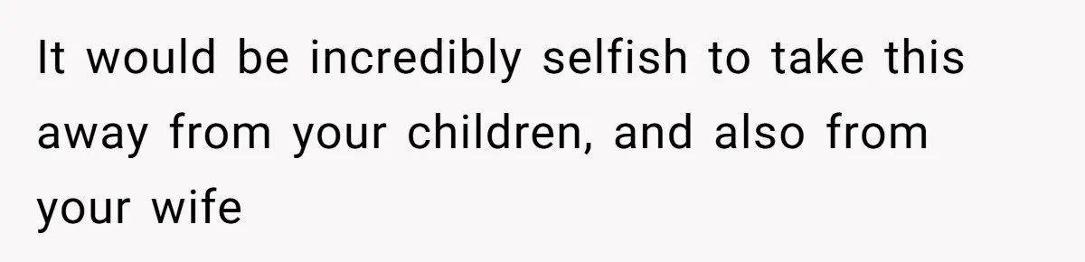 It would be incredibly selfish to take this away from your children, and also from your wife