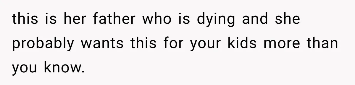 this is her father who is dying and she probably wants this for your kids more than you know.