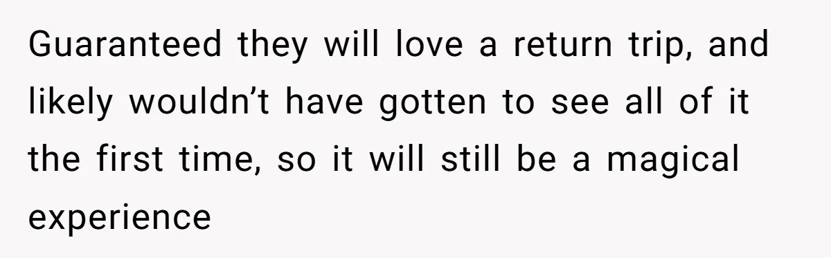 Guaranteed they will love a return trip, and likely wouldn’t have gotten to see all of it the first time, so it will still be a magical experience