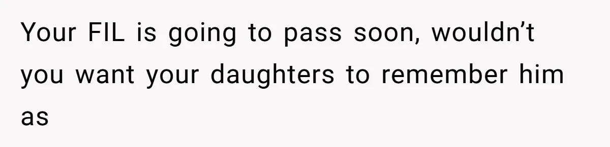 Your FIL is going to pass soon, wouldn’t you want your daughters to remember him as