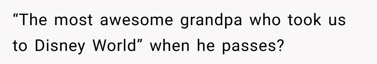 “The most awesome grandpa who took us to Disney World” when he passes?
