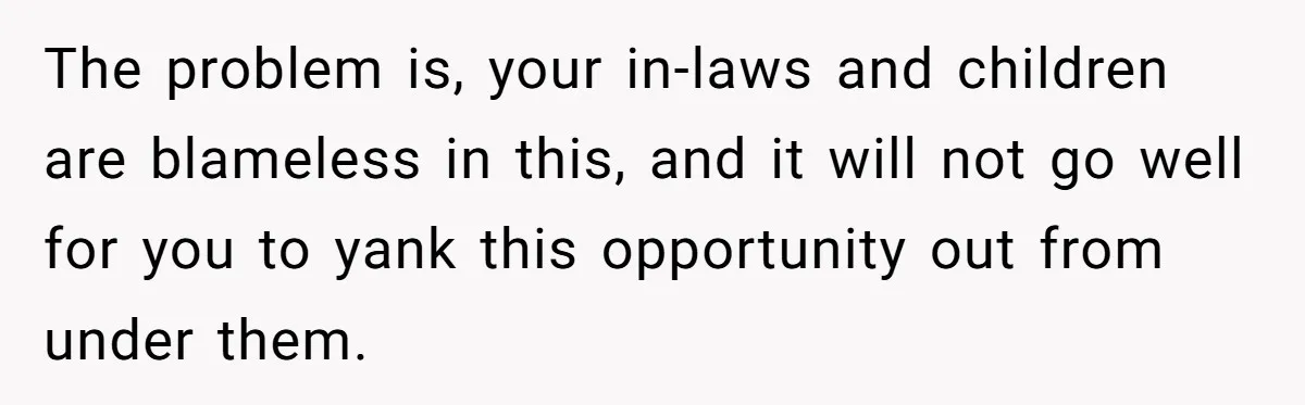 The problem is, your in-laws and children are blameless in this, and it will not go well for you to yank this opportunity out from under them.
