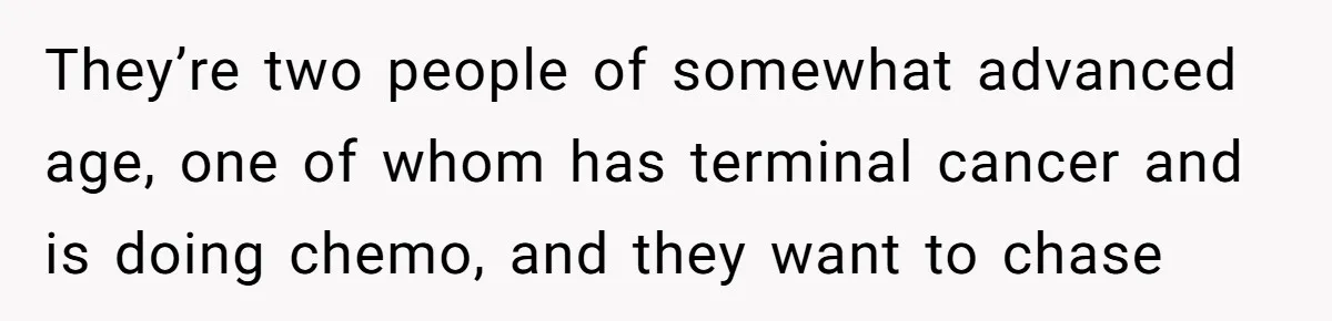 They’re two people of somewhat advanced age, one of whom has terminal cancer and is doing chemo, and they want to chase