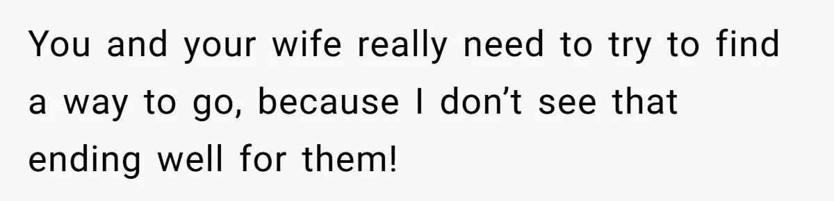 You and your wife really need to try to find a way to go, because I don’t see that ending well for them!