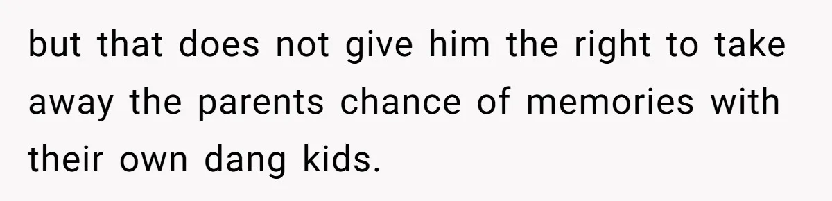 but that does not give him the right to take away the parents chance of memories with their own dang kids.