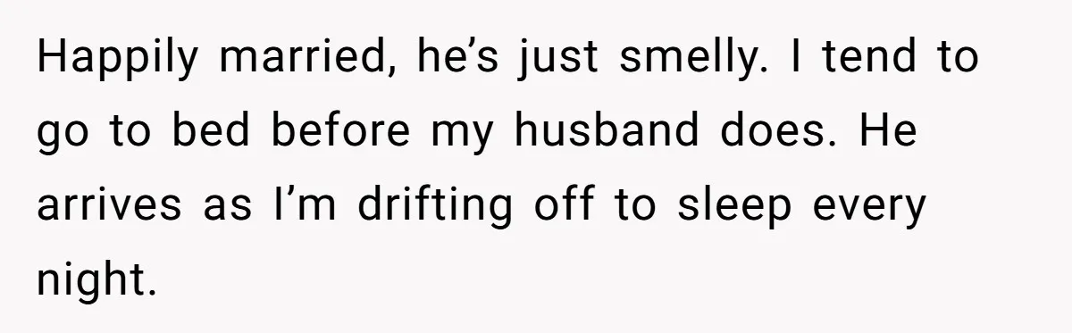 Happily married, he’s just smelly. I tend to go to bed before my husband does. He arrives as I’m drifting off to sleep every night.