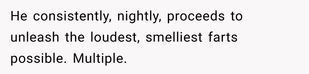 He consistently, nightly, proceeds to unleash the loudest, smelliest farts possible. Multiple.