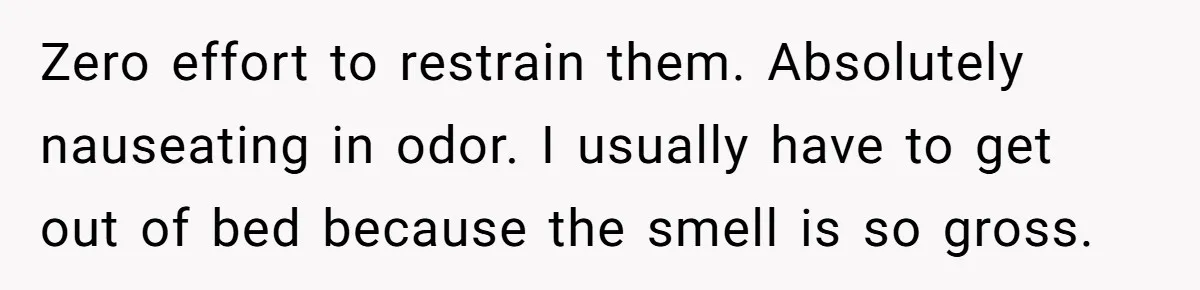 Zero effort to restrain them. Absolutely nauseating in odor. I usually have to get out of bed because the smell is so gross.