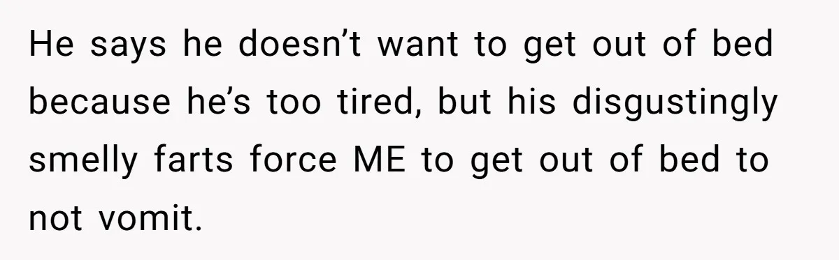 He says he doesn’t want to get out of bed because he’s too tired, but his disgustingly smelly farts force ME to get out of bed to not vomit.