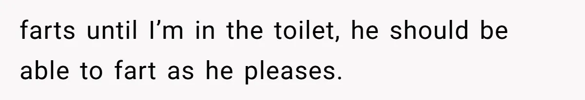 farts until I’m in the toilet, he should be able to fart as he pleases.