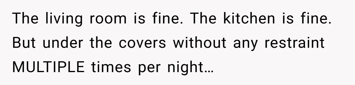 The living room is fine. The kitchen is fine. But under the covers without any restraint MULTIPLE times per night…