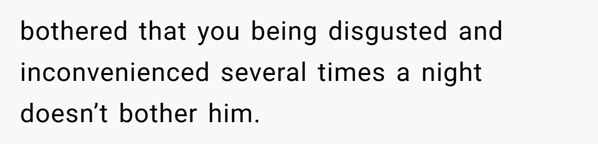 bothered that you being disgusted and inconvenienced several times a night doesn’t bother him.