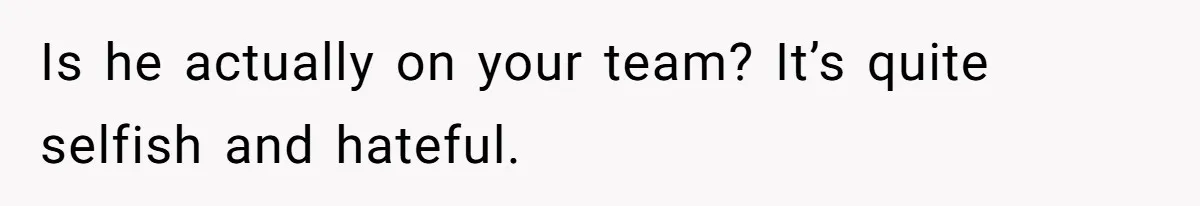 Is he actually on your team? It’s quite selfish and hateful.