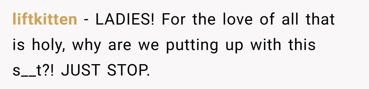liftkitten − LADIES! For the love of all that is holy, why are we putting up with this s__t?! JUST STOP.