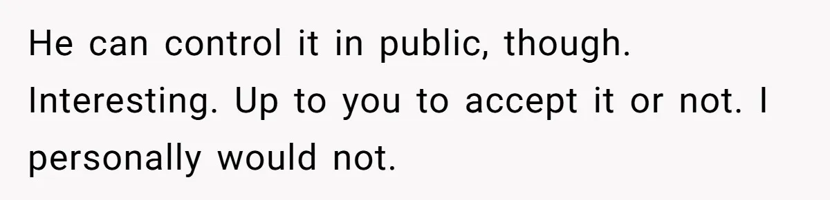 He can control it in public, though. Interesting. Up to you to accept it or not. I personally would not.