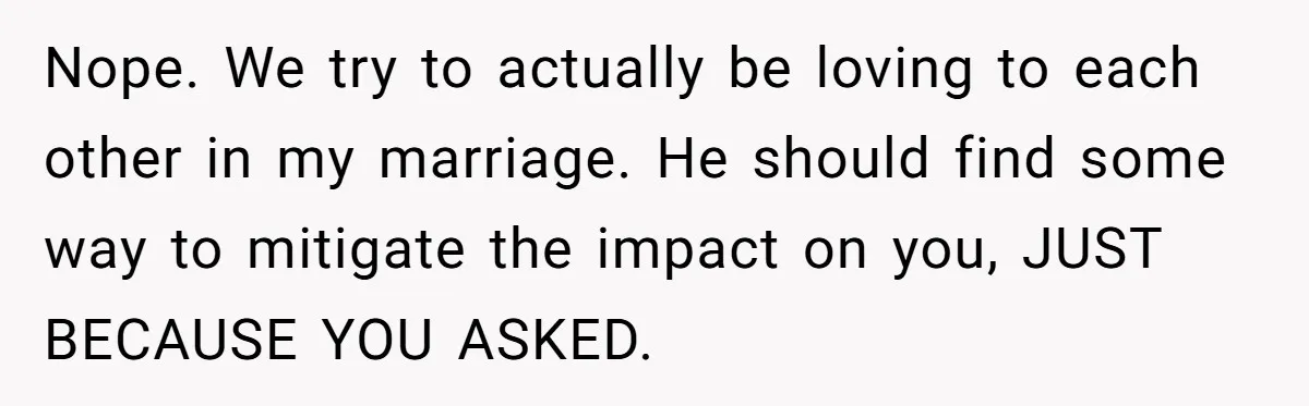 Nope. We try to actually be loving to each other in my marriage. He should find some way to mitigate the impact on you, JUST BECAUSE YOU ASKED.