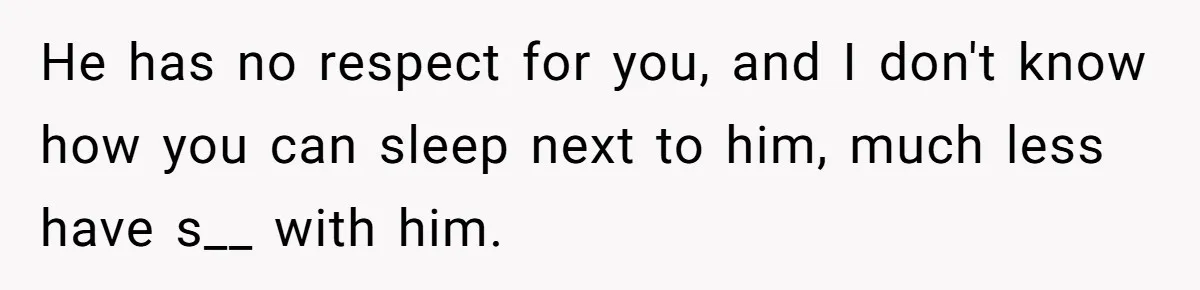 He has no respect for you, and I don't know how you can sleep next to him, much less have s__ with him.