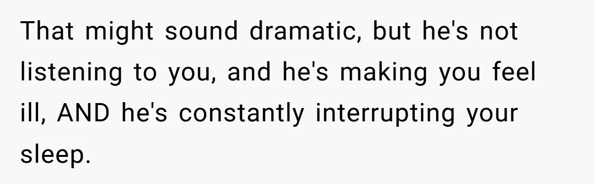 That might sound dramatic, but he's not listening to you, and he's making you feel ill, AND he's constantly interrupting your sleep.
