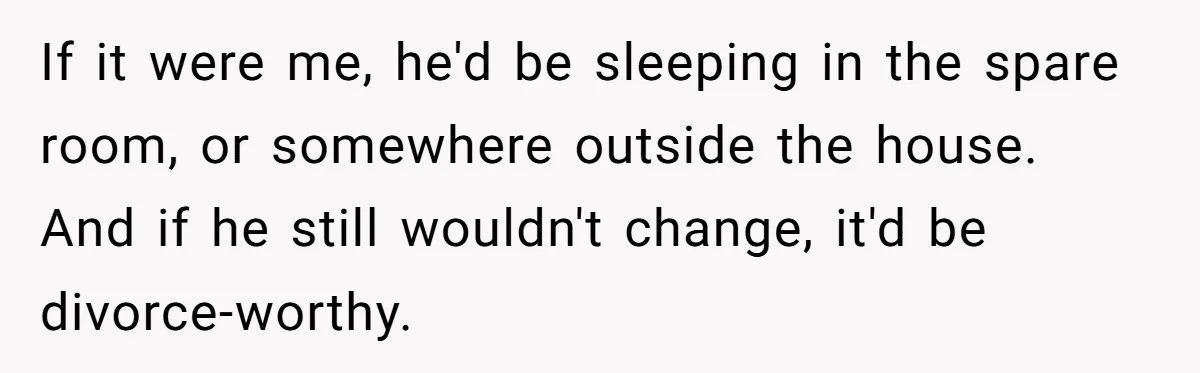 If it were me, he'd be sleeping in the spare room, or somewhere outside the house. And if he still wouldn't change, it'd be divorce-worthy.