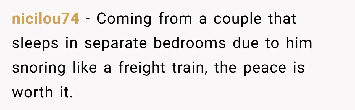 nicilou74 − Coming from a couple that sleeps in separate bedrooms due to him snoring like a freight train, the peace is worth it.