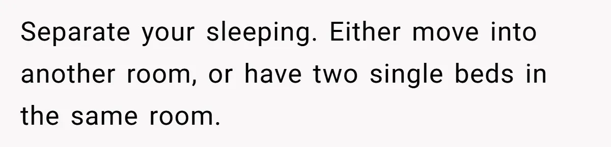 Separate your sleeping. Either move into another room, or have two single beds in the same room.