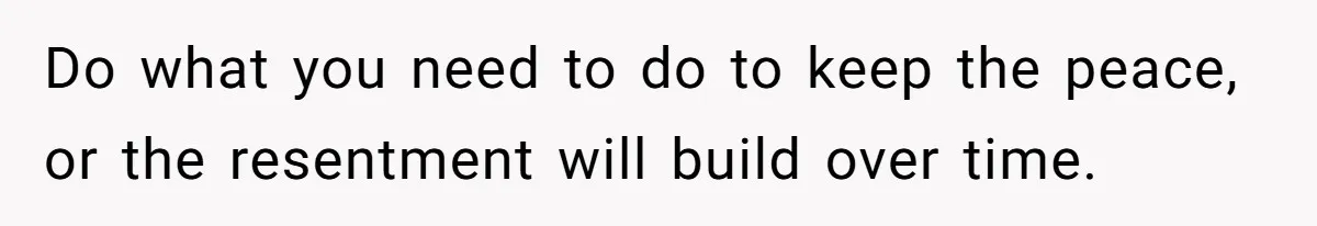 Do what you need to do to keep the peace, or the resentment will build over time.